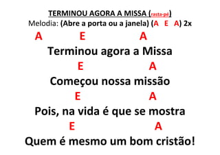 TERMINOU AGORA A MISSA (rasta-pé)
Melodia: (Abre a porta ou a janela) (A E A) 2x
A E A
Terminou agora a Missa
E A
Começou nossa missão
E A
Pois, na vida é que se mostra
E A
Quem é mesmo um bom cristão!
 