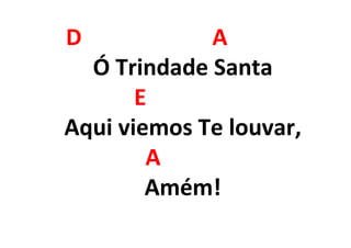 D A
Ó Trindade Santa
E
Aqui viemos Te louvar,
A
Amém!
 