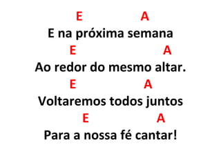 E A
E na próxima semana
E A
Ao redor do mesmo altar.
E A
Voltaremos todos juntos
E A
Para a nossa fé cantar!
 