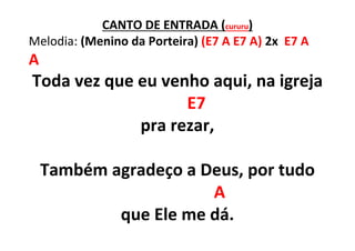 CANTO DE ENTRADA (cururu)
Melodia: (Menino da Porteira) (E7 A E7 A) 2x E7 A
A
Toda vez que eu venho aqui, na igreja
E7
pra rezar,
Também agradeço a Deus, por tudo
A
que Ele me dá.
 