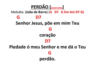 PERDÃO (jovem lento)
Melodia: (João de Barro) (G D7 G Em Am D7 G)
G D7
Senhor Jesus, põe em mim Teu
G
coração
D7
Piedade ó meu Senhor e me dá o Teu
G
perdão.
 