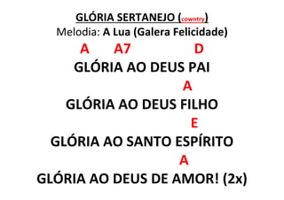 GLÓRIA SERTANEJO (cowntry)
Melodia: A Lua (Galera Felicidade)
A A7 D
GLÓRIA AO DEUS PAI
A
GLÓRIA AO DEUS FILHO
E
GLÓRIA AO SANTO ESPÍRITO
A
GLÓRIA AO DEUS DE AMOR! (2x)
 