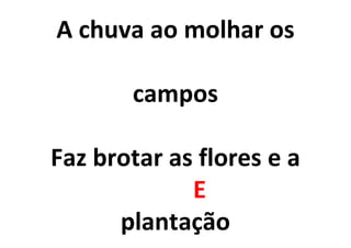 A chuva ao molhar os
campos
Faz brotar as flores e a
E
plantação
 