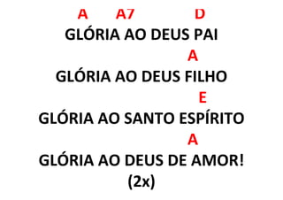 A A7 D
GLÓRIA AO DEUS PAI
A
GLÓRIA AO DEUS FILHO
E
GLÓRIA AO SANTO ESPÍRITO
A
GLÓRIA AO DEUS DE AMOR!
(2x)
 