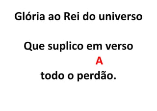 Glória ao Rei do universo
Que suplico em verso
A
todo o perdão.
 