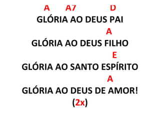 A A7 D
GLÓRIA AO DEUS PAI
A
GLÓRIA AO DEUS FILHO
E
GLÓRIA AO SANTO ESPÍRITO
A
GLÓRIA AO DEUS DE AMOR!
(2x)
 