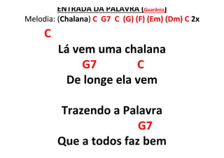 ENTRADA DA PALAVRA (Guarânia)
Melodia: (Chalana) C G7 C (G) (F) (Em) (Dm) C 2x
C
Lá vem uma chalana
G7 C
De longe ela vem
Trazendo a Palavra
G7
Que a todos faz bem
 