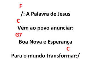 F
/: A Palavra de Jesus
C
Vem ao povo anunciar:
G7
Boa Nova e Esperança
C
Para o mundo transformar:/
 
