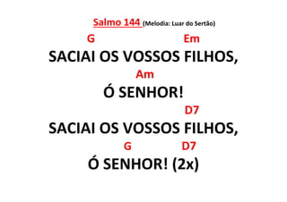 Salmo 144 (Melodia: Luar do Sertão)
G Em
SACIAI OS VOSSOS FILHOS,
Am
Ó SENHOR!
D7
SACIAI OS VOSSOS FILHOS,
G D7
Ó SENHOR! (2x)
 