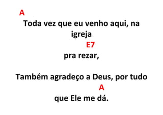 A
Toda vez que eu venho aqui, na
igreja
E7
pra rezar,
Também agradeço a Deus, por tudo
A
que Ele me dá.
 