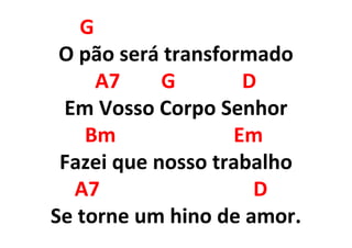 G
O pão será transformado
A7 G D
Em Vosso Corpo Senhor
Bm Em
Fazei que nosso trabalho
A7 D
Se torne um hino de amor.
 