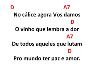 D A7
No cálice agora Vos damos
D
O vinho que lembra a dor
A7
De todos aqueles que lutam
D
Pro mundo ter paz e amor.
 