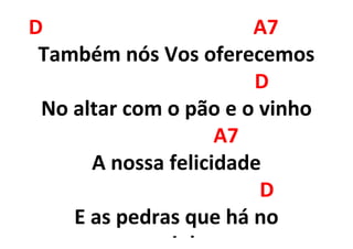 D A7
Também nós Vos oferecemos
D
No altar com o pão e o vinho
A7
A nossa felicidade
D
E as pedras que há no
 