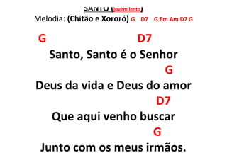 SANTO (jovem lento)
Melodia: (Chitão e Xororó) G D7 G Em Am D7 G
G D7
Santo, Santo é o Senhor
G
Deus da vida e Deus do amor
D7
Que aqui venho buscar
G
Junto com os meus irmãos.
 