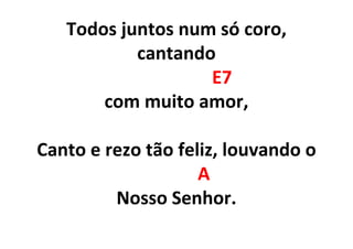 Todos juntos num só coro,
cantando
E7
com muito amor,
Canto e rezo tão feliz, louvando o
A
Nosso Senhor.
 