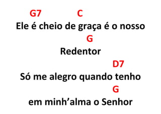 G7 C
Ele é cheio de graça é o nosso
G
Redentor
D7
Só me alegro quando tenho
G
em minh’alma o Senhor
 