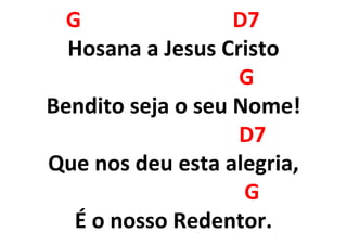 G D7
Hosana a Jesus Cristo
G
Bendito seja o seu Nome!
D7
Que nos deu esta alegria,
G
É o nosso Redentor.
 