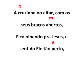 D
A cruzinha no altar, com os
E7
seus braços abertos,
Fico olhando pra Jesus, e
A
sentido Ele tão perto,
 