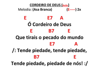 CORDEIRO DE DEUS (Baião)
Melodia: (Asa Branca) (E-----) 2x
E E7 A
Ó Cordeiro de Deus
E B7 E
Que tirais o pecado do mundo
E7 A
/: Tende piedade, tende piedade,
B7 E
Tende piedade, piedade de nós! :/
 