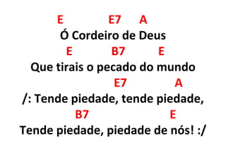 E E7 A
Ó Cordeiro de Deus
E B7 E
Que tirais o pecado do mundo
E7 A
/: Tende piedade, tende piedade,
B7 E
Tende piedade, piedade de nós! :/
 