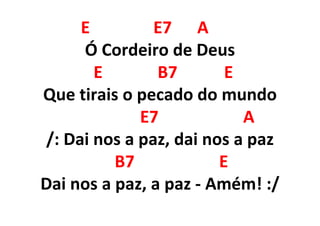 E E7 A
Ó Cordeiro de Deus
E B7 E
Que tirais o pecado do mundo
E7 A
/: Dai nos a paz, dai nos a paz
B7 E
Dai nos a paz, a paz - Amém! :/
 