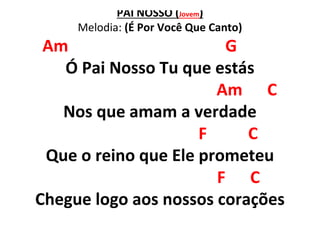 PAI NOSSO (Jovem)
Melodia: (É Por Você Que Canto)
Am G
Ó Pai Nosso Tu que estás
Am C
Nos que amam a verdade
F C
Que o reino que Ele prometeu
F C
Chegue logo aos nossos corações
 
