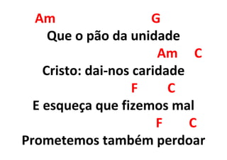 Am G
Que o pão da unidade
Am C
Cristo: dai-nos caridade
F C
E esqueça que fizemos mal
F C
Prometemos também perdoar
 