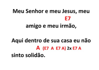 Meu Senhor e meu Jesus, meu
E7
amigo e meu irmão,
Aqui dentro de sua casa eu não
A (E7 A E7 A) 2x E7 A
sinto solidão.
 