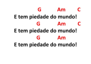 G Am C
E tem piedade do mundo!
G Am C
E tem piedade do mundo!
G Am
E tem piedade do mundo!
 