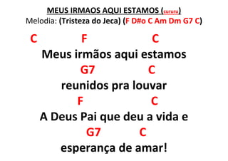 MEUS IRMÃOS AQUI ESTAMOS (cururu)
Melodia: (Tristeza do Jeca) (F D#o C Am Dm G7 C)
C F C
Meus irmãos aqui estamos
G7 C
reunidos pra louvar
F C
A Deus Pai que deu a vida e
G7 C
esperança de amar!
 