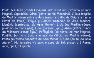 Paulo fez três grandes viagens indo a Bitínia (próximo ao mar
Negro), Capadócia, Cária (perto do rio Meandro), Cilícia (região
do Mediterrâneo entre a Ásia Menor e a ilha de Chipre e terra
Natal de Paulo), Frígia e Galácia (interior da Ásia Menor),
Licaônia (centro-sul da Ásia Menor), Lícia (no Mediterrâneo,
próximo ao mar Egeu), Lidia (no mar Egeu,) Mísia (entre o mar
de Mármara e mar Egeu), Paflagônia (ao norte, no mar Negro),
Panfília (entre o Egeu e o mar da Cilícia, no Mediterrâneo),
Ponto (extremo nordeste da Ásia Menor ) Psídia (ao sul da Ásia
Menor), Na terceira via gem, o apostolo foi, preso, até Roma,
indo, após, a Espanha.
 