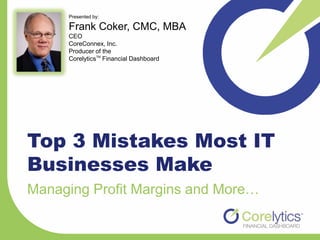 Presented by:

     Frank Coker, CMC, MBA
     CEO
     CoreConnex, Inc.
     Producer of the
     CorelyticsTM Financial Dashboard




Top 3 Mistakes Most IT
Businesses Make
Managing Profit Margins and More…
 