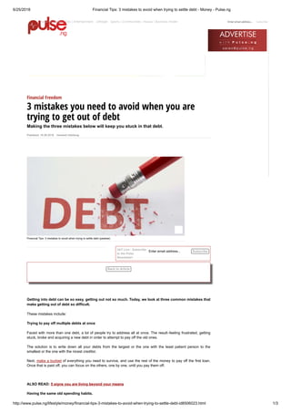 6/25/2018 Financial Tips: 3 mistakes to avoid when trying to settle debt - Money - Pulse.ng
http://www.pulse.ng/lifestyle/money/financial-tips-3-mistakes-to-avoid-when-trying-to-settle-debt-id8506023.html 1/3
HOME > LIFESTYLE > MONEY > FINANCIAL TIPS: 3 MISTAKES TO AVOID WHEN TRYING TO SETTLE DEBT
Published: 16.06.2018 Inemesit Udodiong
Enter email address...
Financial Tips: 3 mistakes to avoid when trying to settle debt (pewlaw)
Financial Freedom
3 mistakes you need to avoid when you are
trying to get out of debt
Making the three mistakes below will keep you stuck in that debt.
24/7 Live - Subscribe
to the Pulse
Newsletter!
Getting into debt can be so easy, getting out not so much. Today, we look at three common mistakes that
make getting out of debt so difficult.
These mistakes include:
Trying to pay off multiple debts at once
Faced with more than one debt, a lot of people try to address all at once. The result - feeling frustrated, getting
stuck, broke and acquiring a new debt in order to attempt to pay off the old ones.
The solution is to write down all your debts from the largest or the one with the least patient person to the
smallest or the one with the nicest creditor.
Next, make a budget of everything you need to survive, and use the rest of the money to pay off the first loan.
Once that is paid off, you can focus on the others, one by one, until you pay them off.
ALSO READ: 5 signs you are living beyond your means
Having the same old spending habits.
Subscribe
Back to Article
Enter email address... SubscribePulse TV News| Gist| Entertainment| Lifestyle Sports| Communities| Hausa| Business Insider|
 