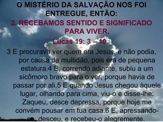 O MISTÉRIO DA SALVAÇÃO NOS FOI
             ENTREGUE, ENTÃO:
 2. RECEBAMOS SENTIDO E SIGNIFICADO
                    PARA VIVER.
               Lucas 19: 3 – 10.
3 E procurava ver quem era Jesus, e não podia,
    por causa da multidão, pois era de pequena
     estatura.4 E, correndo adiante, subiu a um
    sicômoro bravo para o ver; porque havia de
  passar por ali.5 E quando Jesus chegou àquele
    lugar, olhando para cima, viu-o e disse-lhe:
     Zaqueu, desce depressa, porque hoje me
   convém pousar em tua casa.6 E, apressando- 10
       se, desceu, e recebeu-o alegremente.
 