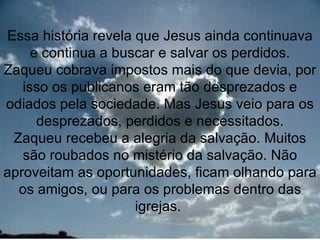 Essa história revela que Jesus ainda continuava
     e continua a buscar e salvar os perdidos.
Zaqueu cobrava impostos mais do que devia, por
   isso os publicanos eram tão desprezados e
odiados pela sociedade. Mas Jesus veio para os
      desprezados, perdidos e necessitados.
 Zaqueu recebeu a alegria da salvação. Muitos
   são roubados no mistério da salvação. Não
aproveitam as oportunidades, ficam olhando para
  os amigos, ou para os problemas dentro das
                     igrejas.
                                           12
 