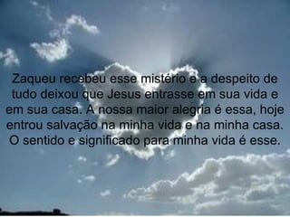 Zaqueu recebeu esse mistério e a despeito de
 tudo deixou que Jesus entrasse em sua vida e
em sua casa. A nossa maior alegria é essa, hoje
entrou salvação na minha vida e na minha casa.
O sentido e significado para minha vida é esse.



                                           13
 