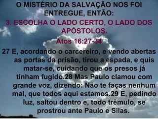 O MISTÉRIO DA SALVAÇÃO NOS FOI
               ENTREGUE, ENTÃO:
 3. ESCOLHA O LADO CERTO, O LADO DOS
                    APÓSTOLOS.
                   Atos 16:27-34
27 E, acordando o carcereiro, e vendo abertas
    as portas da prisão, tirou a espada, e quis
        matar-se, cuidando que os presos já
     tinham fugido.28 Mas Paulo clamou com
    grande voz, dizendo: Não te faças nenhum
   mal, que todos aqui estamos.29 E, pedindo
        luz, saltou dentro e, todo trêmulo, se
             prostrou ante Paulo e Silas.     14
 