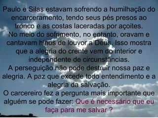 Paulo e Silas estavam sofrendo a humilhação do
   encarceramento, tendo seus pés presos ao
    tronco e as costas laceradas por açoites.
  No meio do sofrimento, no entanto, oravam e
 cantavam hinos de louvor a Deus. Isso mostra
    que a alegria do crente vem do interior e
         independente de circunstâncias.
  A perseguição não pode destruir nossa paz e
alegria. A paz que excede todo entendimento e a
               alegria da salvação.
O carcereiro fez a pergunta mais importante que
alguém se pode fazer: Que é necessário que eu
              faça para me salvar ?           16
 