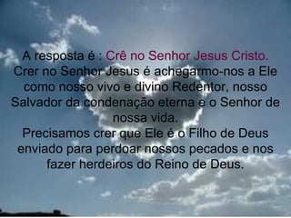 A resposta é : Crê no Senhor Jesus Cristo.
Crer no Senhor Jesus é achegarmo-nos a Ele
  como nosso vivo e divino Redentor, nosso
Salvador da condenação eterna e o Senhor de
                  nossa vida.
  Precisamos crer que Ele é o Filho de Deus
 enviado para perdoar nossos pecados e nos
      fazer herdeiros do Reino de Deus.

                                         17
 
