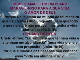 DEUS O AMA E TEM UM PLANO
      MARAVILHOSO PARA A SUA VIDA
              O AMOR DE DEUS
" Porque Deus amou ao mundo de tal maneira
 que deu o seu Filho unigênito, para que todo
 o que nele crê não pereça, mas tenha a vida
             eterna". (João 3:16).
             O PLANO DE DEUS
Cristo afirma: "Eu vim para que tenham vida e
 a tenham em abundância" (uma vida plena e
         com propósito) (João 10:10).
 Por que a maioria das pessoas não conhece
         essa "vida em abundância"?        18
 