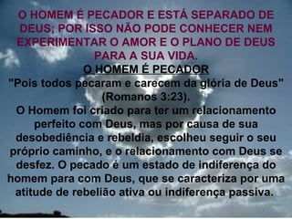 O HOMEM É PECADOR E ESTÁ SEPARADO DE
  DEUS; POR ISSO NÃO PODE CONHECER NEM
 EXPERIMENTAR O AMOR E O PLANO DE DEUS
                 PARA A SUA VIDA.
               O HOMEM É PECADOR
"Pois todos pecaram e carecem da glória de Deus"
                  (Romanos 3:23).
 O Homem foi criado para ter um relacionamento
     perfeito com Deus, mas por causa de sua
 desobediência e rebeldia, escolheu seguir o seu
próprio caminho, e o relacionamento com Deus se
 desfez. O pecado é um estado de indiferença do
homem para com Deus, que se caracteriza por uma
 atitude de rebelião ativa ou indiferença passiva.
                                               19
 