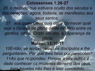 Colossenses 1:26-27
26 o mistério que estivera oculto dos séculos e
das gerações; agora, todavia, se manifestou aos
                   seus santos;
  27 aos quais Deus quis dar a conhecer qual
 seja a riqueza da glória deste mistério entre os
 gentios, isto é, Cristo em vós, a esperança da
                       glória;
                Mateus 13:10-11
  10Então, se aproximaram os discípulos e lhe
perguntaram: Por que lhes falas por parábolas?
  11Ao que respondeu: Porque a vós outros é
 dado conhecer os mistérios do reino dos céus,  2
    mas àqueles não lhes é isso concedido.
 