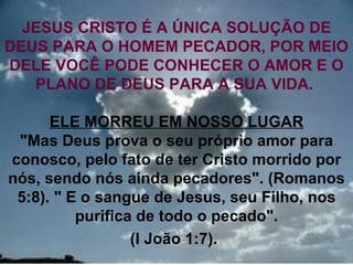 JESUS CRISTO É A ÚNICA SOLUÇÃO DE
DEUS PARA O HOMEM PECADOR, POR MEIO
DELE VOCÊ PODE CONHECER O AMOR E O
   PLANO DE DEUS PARA A SUA VIDA.

      ELE MORREU EM NOSSO LUGAR
 "Mas Deus prova o seu próprio amor para
conosco, pelo fato de ter Cristo morrido por
nós, sendo nós ainda pecadores". (Romanos
 5:8). " E o sangue de Jesus, seu Filho, nos
          purifica de todo o pecado".
                  (I João 1:7).            22
 