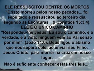 ELE RESSUSCITOU DENTRE OS MORTOS
  "Cristo morreu pelos nosso pecados... foi
    sepultado e ressuscitou ao terceiro dia,
 segundo as Escrituras". (I Coríntios 15:3,4).
          ELE É O ÚNICO CAMINHO
"Respondeu-lhe Jesus: Eu sou o caminho, e a
verdade, e a vida; ninguém vem ao Pai senão
 por mim". (João 14:6). Deus ligou o abismo
   que nos separa dele, ao enviar seu Filho,
 Jesus Cristo, para morrer na cruz em nosso
                    lugar.
 Não é suficiente conhecer estas três leis...
                                           24
 