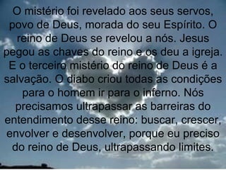 O mistério foi revelado aos seus servos,
 povo de Deus, morada do seu Espírito. O
  reino de Deus se revelou a nós. Jesus
pegou as chaves do reino e os deu a igreja.
 E o terceiro mistério do reino de Deus é a
salvação. O diabo criou todas as condições
    para o homem ir para o inferno. Nós
  precisamos ultrapassar as barreiras do
entendimento desse reino: buscar, crescer,
envolver e desenvolver, porque eu preciso
 do reino de Deus, ultrapassando limites.
                                        3
 