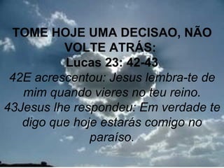TOME HOJE UMA DECISAO, NÃO
          VOLTE ATRÁS:
          Lucas 23: 42-43
 42E acrescentou: Jesus lembra-te de
   mim quando vieres no teu reino.
43Jesus lhe respondeu: Em verdade te
   digo que hoje estarás comigo no
               paraíso.
                                 32
 