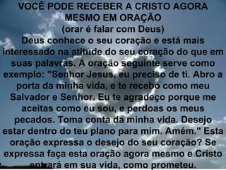 VOCÊ PODE RECEBER A CRISTO AGORA
               MESMO EM ORAÇÃO
              (orar é falar com Deus)
     Deus conhece o seu coração e está mais
interessado na atitude do seu coração do que em
  suas palavras. A oração seguinte serve como
exemplo: "Senhor Jesus, eu preciso de ti. Abro a
   porta da minha vida, e te recebo como meu
  Salvador e Senhor. Eu te agradeço porque me
     aceitas como eu sou, e perdoas os meus
   pecados. Toma conta da minha vida. Desejo
estar dentro do teu plano para mim. Amém." Esta
  oração expressa o desejo do seu coração? Se
 expressa faça esta oração agora mesmo e Cristo
                                             35
       entrará em sua vida, como prometeu.
 