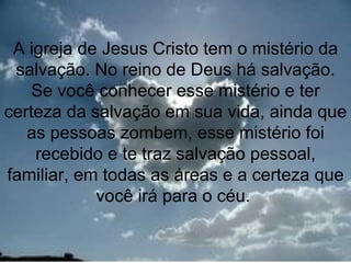 A igreja de Jesus Cristo tem o mistério da
 salvação. No reino de Deus há salvação.
    Se você conhecer esse mistério e ter
certeza da salvação em sua vida, ainda que
   as pessoas zombem, esse mistério foi
    recebido e te traz salvação pessoal,
familiar, em todas as áreas e a certeza que
            você irá para o céu.

                                        4
 