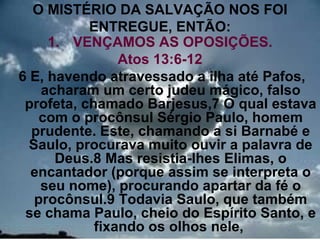 O MISTÉRIO DA SALVAÇÃO NOS FOI
           ENTREGUE, ENTÃO:
     1. VENÇAMOS AS OPOSIÇÕES.
                Atos 13:6-12
6 E, havendo atravessado a ilha até Pafos,
    acharam um certo judeu mágico, falso
 profeta, chamado Barjesus,7 O qual estava
    com o procônsul Sérgio Paulo, homem
  prudente. Este, chamando a si Barnabé e
  Saulo, procurava muito ouvir a palavra de
      Deus.8 Mas resistia-lhes Elimas, o
  encantador (porque assim se interpreta o
    seu nome), procurando apartar da fé o
   procônsul.9 Todavia Saulo, que também
 se chama Paulo, cheio do Espírito Santo, e
            fixando os olhos nele,       6
 