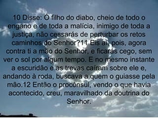 10 Disse: Ó filho do diabo, cheio de todo o
 engano e de toda a malícia, inimigo de toda a
   justiça, não cessarás de perturbar os retos
   caminhos do Senhor?11 Eis aí, pois, agora
 contra ti a mão do Senhor, e ficarás cego, sem
ver o sol por algum tempo. E no mesmo instante
   a escuridão e as trevas caíram sobre ele e,
andando à roda, buscava a quem o guiasse pela
 mão.12 Então o procônsul, vendo o que havia
  acontecido, creu, maravilhado da doutrina do
                     Senhor.
                                            7
 
